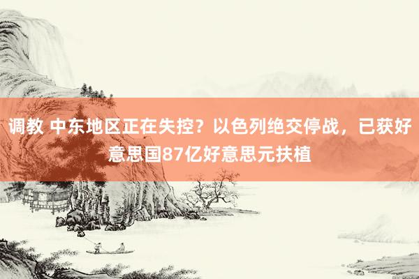 调教 中东地区正在失控？以色列绝交停战，已获好意思国87亿好意思元扶植