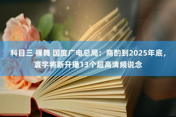 科目三 裸舞 国度广电总局：商酌到2025年底，寰宇将新开播13个超高清频说念