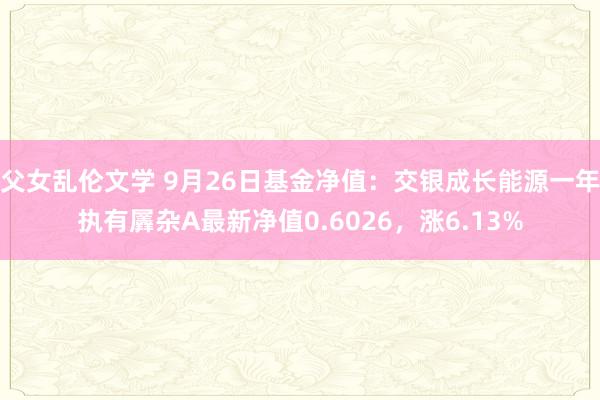 父女乱伦文学 9月26日基金净值：交银成长能源一年执有羼杂A最新净值0.6026，涨6.13%