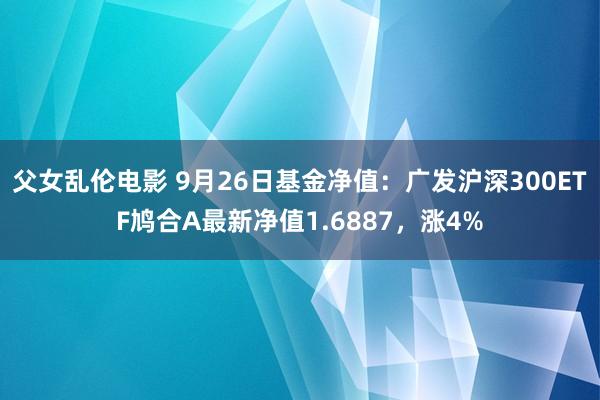 父女乱伦电影 9月26日基金净值：广发沪深300ETF鸠合A最新净值1.6887，涨4%