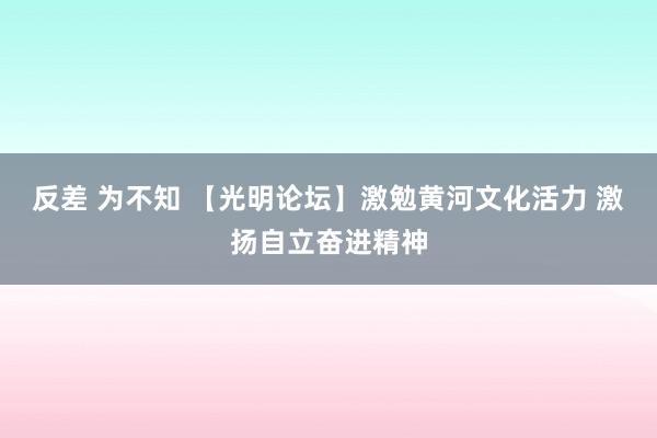 反差 为不知 【光明论坛】激勉黄河文化活力 激扬自立奋进精神