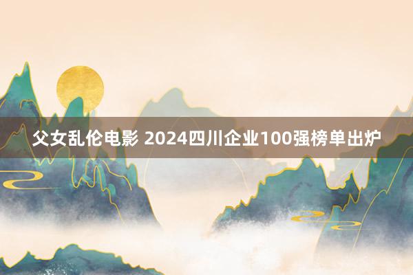 父女乱伦电影 2024四川企业100强榜单出炉