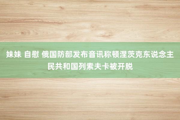 妹妹 自慰 俄国防部发布音讯称顿涅茨克东说念主民共和国列索夫卡被开脱