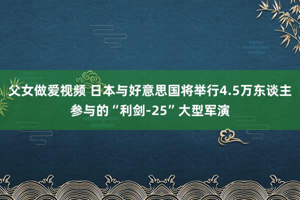 父女做爱视频 日本与好意思国将举行4.5万东谈主参与的“利剑-25”大型军演