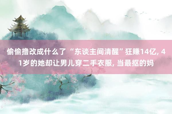 偷偷撸改成什么了 “东谈主间清醒”狂赚14亿， 41岁的她却让男儿穿二手衣服， 当最抠的妈