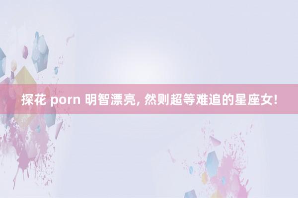 探花 porn 明智漂亮， 然则超等难追的星座女!