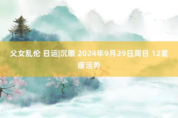 父女乱伦 日运|沉眼 2024年9月29日周日 12星座运势