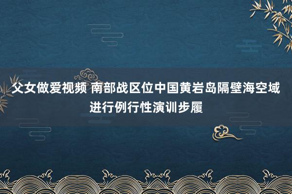 父女做爱视频 南部战区位中国黄岩岛隔壁海空域进行例行性演训步履