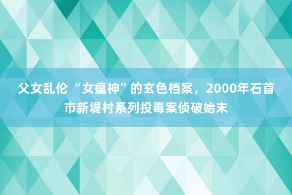 父女乱伦 “女瘟神”的玄色档案，2000年石首市新堤村系列投毒案侦破始末