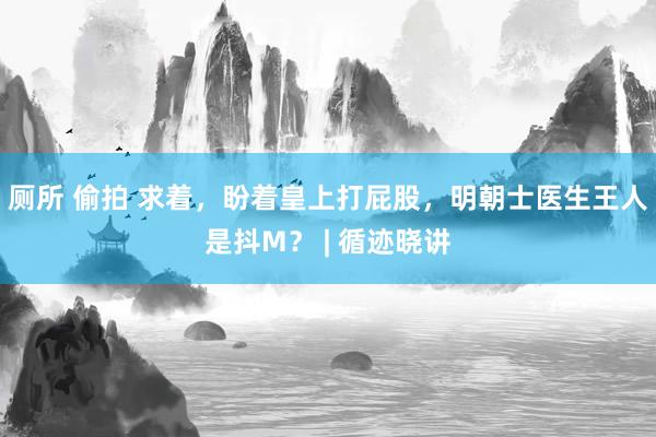 厕所 偷拍 求着，盼着皇上打屁股，明朝士医生王人是抖M？ | 循迹晓讲