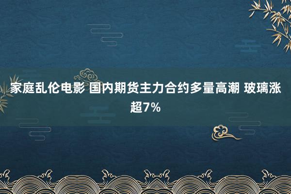 家庭乱伦电影 国内期货主力合约多量高潮 玻璃涨超7%