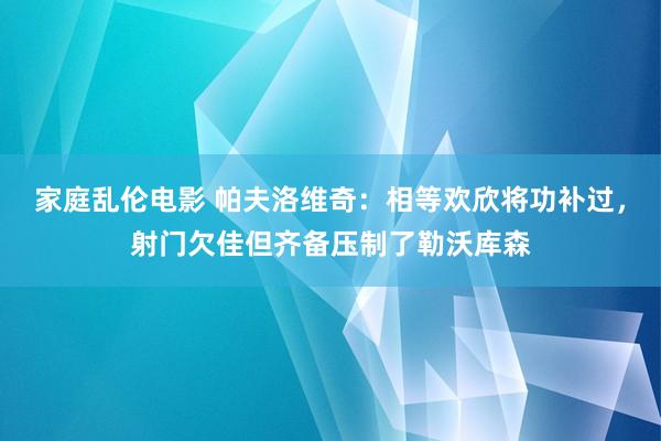 家庭乱伦电影 帕夫洛维奇：相等欢欣将功补过，射门欠佳但齐备压制了勒沃库森