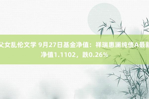 父女乱伦文学 9月27日基金净值：祥瑞惠澜纯债A最新净值1.1102，跌0.26%