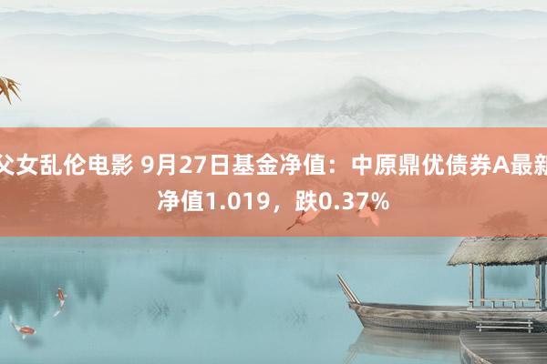 父女乱伦电影 9月27日基金净值：中原鼎优债券A最新净值1.019，跌0.37%