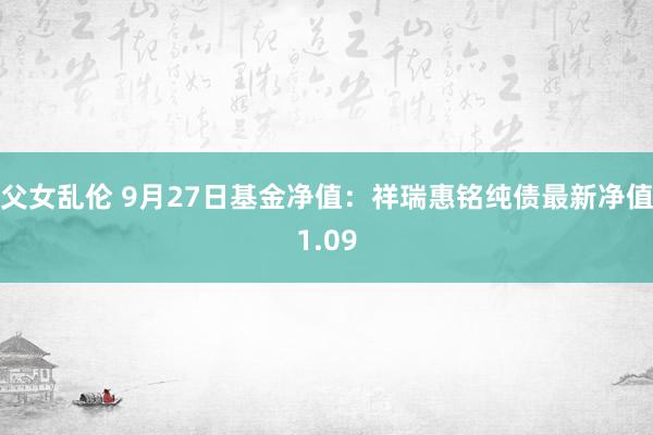 父女乱伦 9月27日基金净值：祥瑞惠铭纯债最新净值1.09