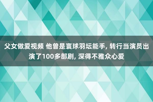 父女做爱视频 他曾是寰球羽坛能手， 转行当演员出演了100多部剧， 深得不雅众心爱