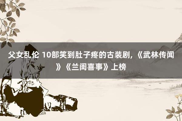 父女乱伦 10部笑到肚子疼的古装剧， 《武林传闻》《兰闺喜事》上榜