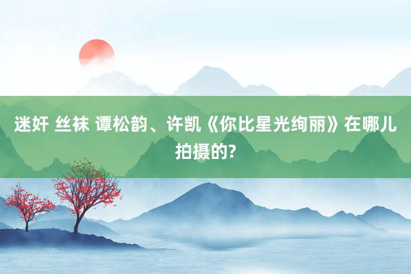 迷奸 丝袜 谭松韵、许凯《你比星光绚丽》在哪儿拍摄的?