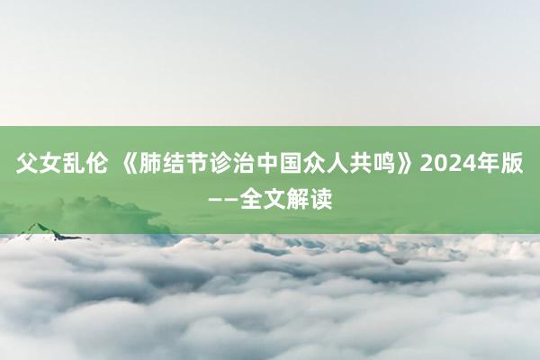 父女乱伦 《肺结节诊治中国众人共鸣》2024年版——全文解读