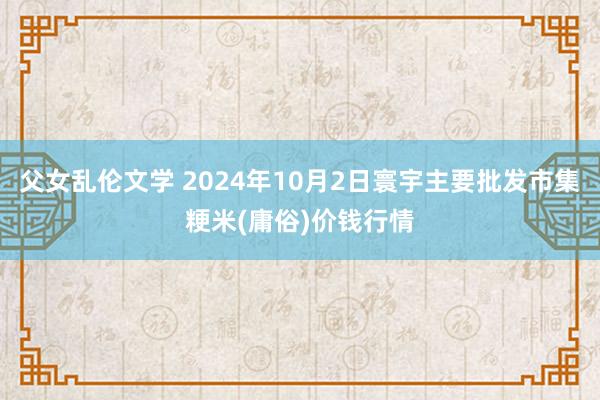 父女乱伦文学 2024年10月2日寰宇主要批发市集粳米(庸俗)价钱行情