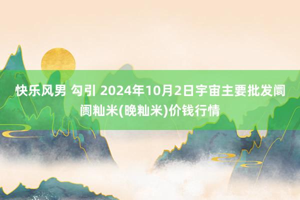 快乐风男 勾引 2024年10月2日宇宙主要批发阛阓籼米(晚籼米)价钱行情