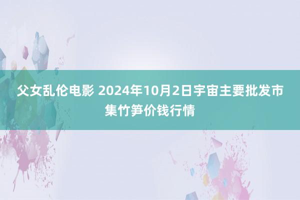 父女乱伦电影 2024年10月2日宇宙主要批发市集竹笋价钱行情