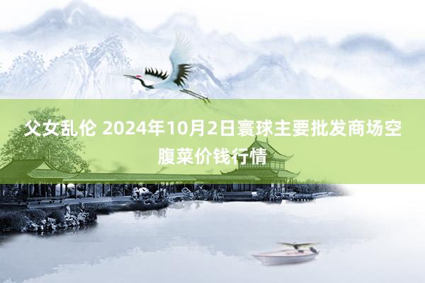 父女乱伦 2024年10月2日寰球主要批发商场空腹菜价钱行情