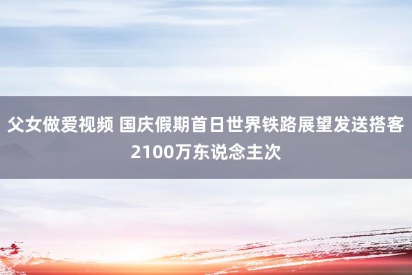 父女做爱视频 国庆假期首日世界铁路展望发送搭客2100万东说念主次