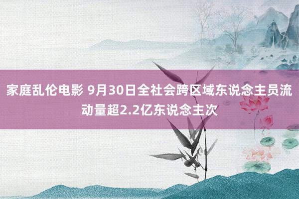 家庭乱伦电影 9月30日全社会跨区域东说念主员流动量超2.2亿东说念主次