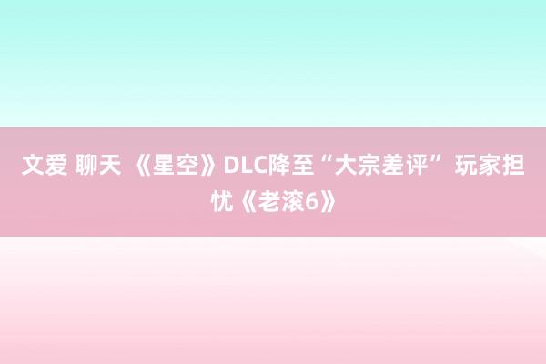 文爱 聊天 《星空》DLC降至“大宗差评” 玩家担忧《老滚6》