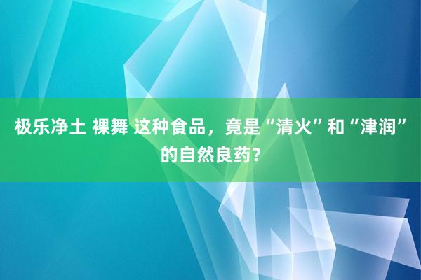 极乐净土 裸舞 这种食品，竟是“清火”和“津润”的自然良药？