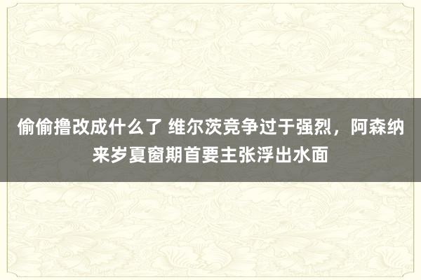 偷偷撸改成什么了 维尔茨竞争过于强烈，阿森纳来岁夏窗期首要主张浮出水面