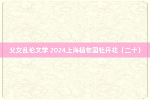 父女乱伦文学 2024上海植物园牡丹花（二十）