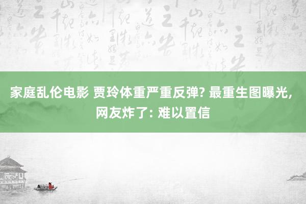 家庭乱伦电影 贾玲体重严重反弹? 最重生图曝光， 网友炸了: 难以置信