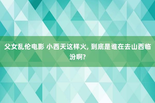 父女乱伦电影 小西天这样火， 到底是谁在去山西临汾啊?