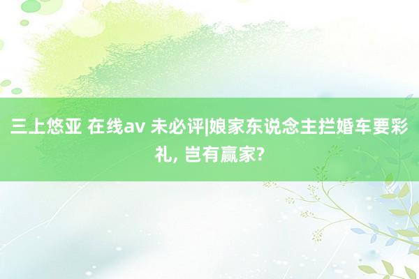 三上悠亚 在线av 未必评|娘家东说念主拦婚车要彩礼， 岂有赢家?