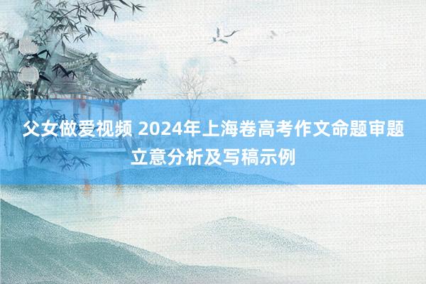 父女做爱视频 2024年上海卷高考作文命题审题立意分析及写稿示例