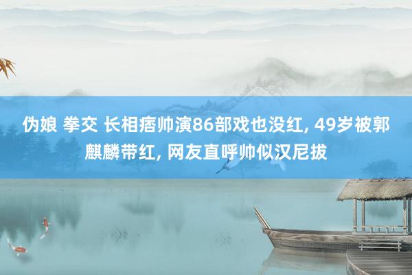 伪娘 拳交 长相痞帅演86部戏也没红， 49岁被郭麒麟带红， 网友直呼帅似汉尼拔