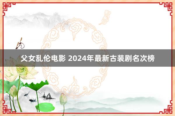 父女乱伦电影 2024年最新古装剧名次榜