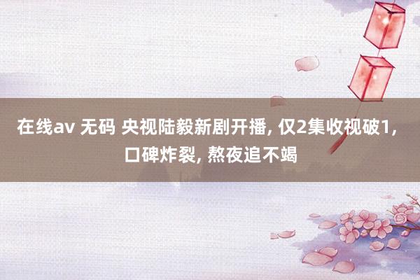 在线av 无码 央视陆毅新剧开播， 仅2集收视破1， 口碑炸裂， 熬夜追不竭