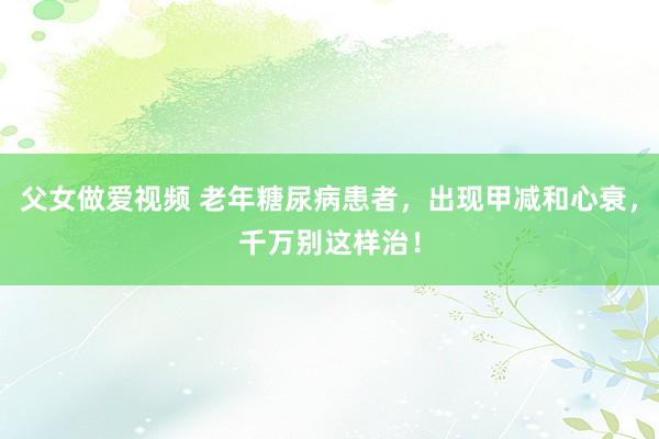 父女做爱视频 老年糖尿病患者，出现甲减和心衰，千万别这样治！