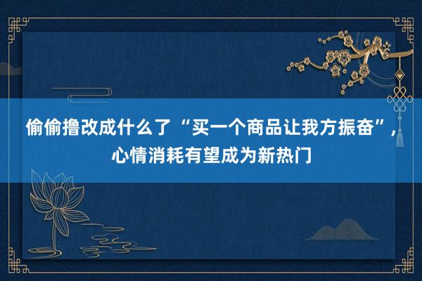 偷偷撸改成什么了 “买一个商品让我方振奋”，心情消耗有望成为新热门