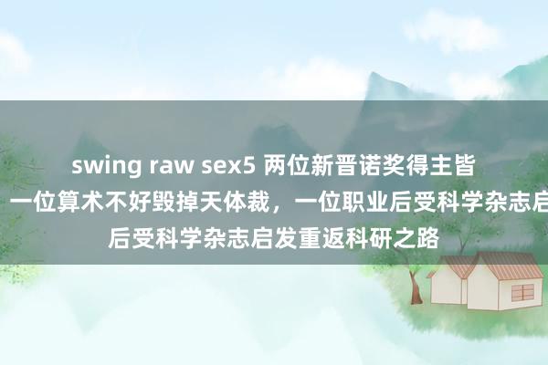 swing raw sex5 两位新晋诺奖得主皆是“科班出身”：一位算术不好毁掉天体裁，一位职业后受科学杂志启发重返科研之路