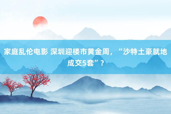 家庭乱伦电影 深圳迎楼市黄金周，“沙特土豪就地成交5套”？