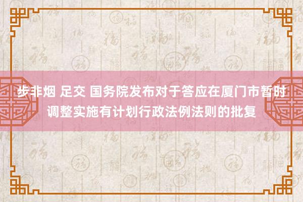 步非烟 足交 国务院发布对于答应在厦门市暂时调整实施有计划行政法例法则的批复