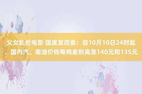 父女乱伦电影 国度发改委：自10月10日24时起，国内汽、柴油价钱每吨差别高涨140元和135元