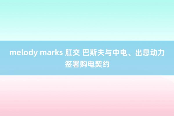 melody marks 肛交 巴斯夫与中电、出息动力签署购电契约