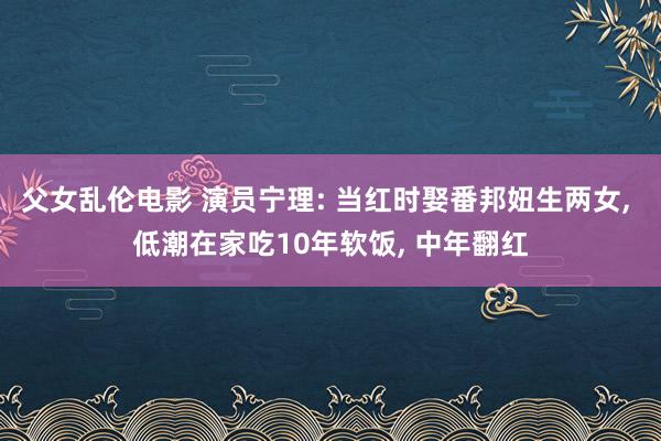 父女乱伦电影 演员宁理: 当红时娶番邦妞生两女， 低潮在家吃10年软饭， 中年翻红