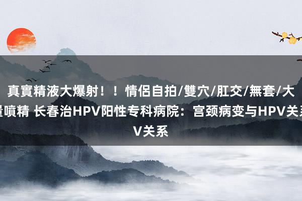 真實精液大爆射！！情侶自拍/雙穴/肛交/無套/大量噴精 长春治HPV阳性专科病院：宫颈病变与HPV关系