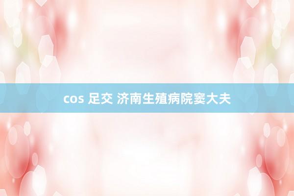 cos 足交 济南生殖病院窦大夫